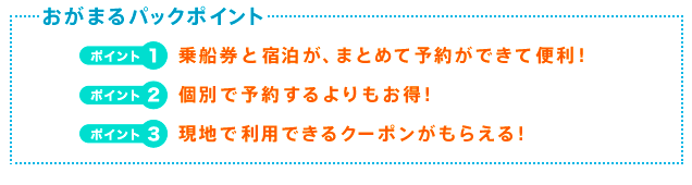 おがまるパックポイント　ポイント1　乗船券と宿泊が、まとめて予約ができて便利！　ポイント2　個別で予約するよりもお得！　ポイント3　現地で利用できるクーポンがもらえる！