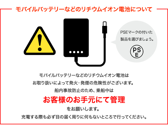 モバイルバッテリーなどのリチウムイオン電池について モバイルバッテリーなどのリチウムイオン電池はお取り扱いによって発火・発煙の危険性がございます。船内事故防止のため、乗船中はお客様のお手元にて管理をお願いします。